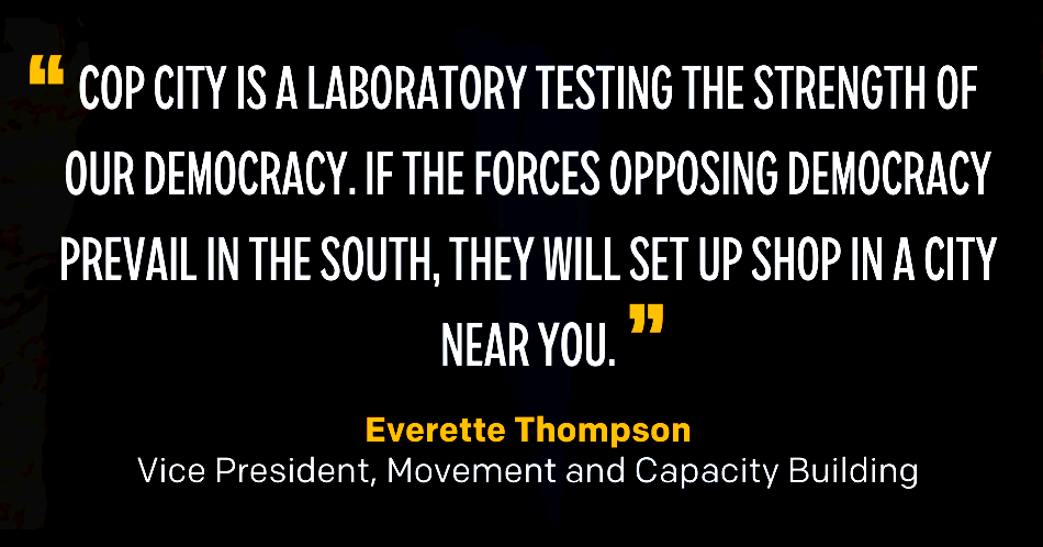 "Cop City is a laboratory testing the strength of our democracy. If the forces opposing democracy prevail in the South, they will set up shop in a city near you." — Everette Thompson, Vice President, Movement and Capacity Building